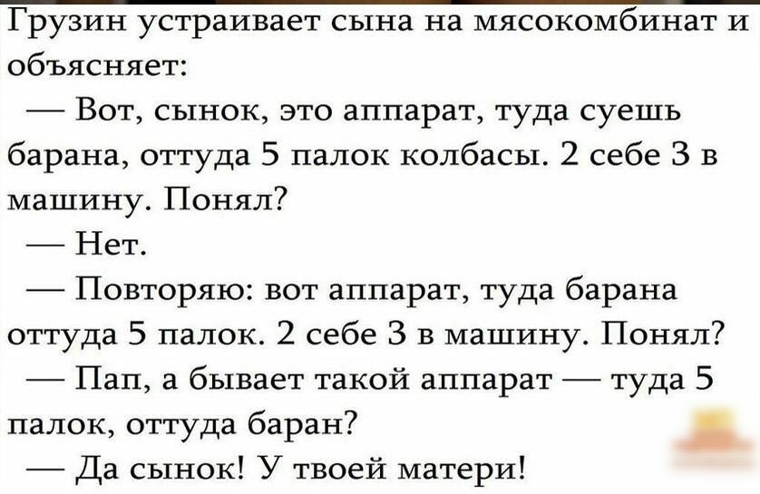 объясняет Вот сынок это аппарат туда суешь барана оттуда 5 папок колбасы 2 себе 3 в машину Понял Нет Повторяю вот аппарат туда барана оттуда 5 палок 2 себе 3 в машину Понял Пап а бывает такой аппарат туда 5 палок оттуда баран Да сынок У твоей матери