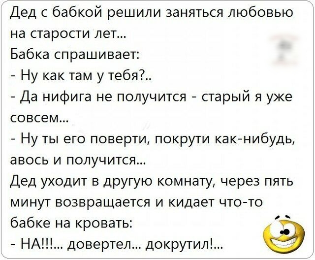 Дед с бабкой решили заняться любовью на старости лет Бабка спрашивает Ну как там у тебя Да нифига не получится старый я уже совсем Ну ты его поверти покрути как нибудь авось и получится Дед уходит в другую комнату через пять минут возвращается и кидает что то бабке на кровать НАШ довертел докрутил