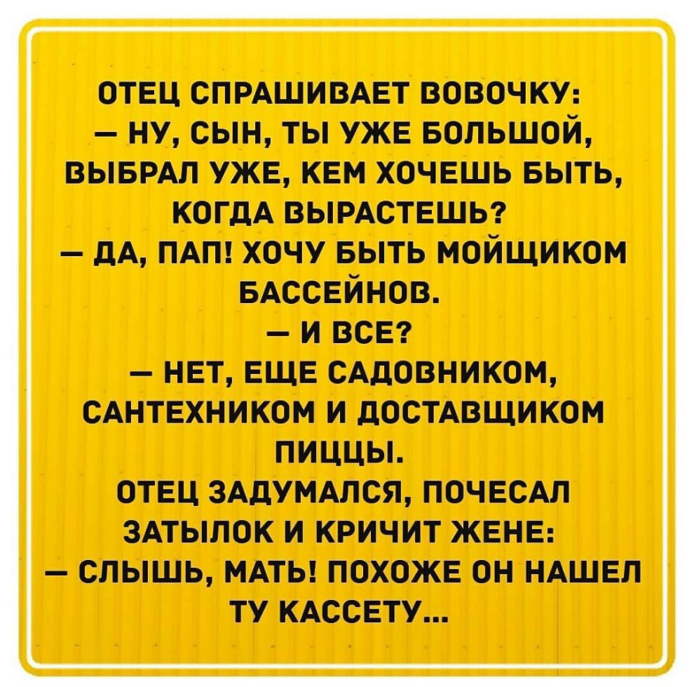 отвц спмшивдвт вовочюп ну сын ты уже БОЛЬШОЙ выврдл уже кем хочешь выть когдА вымствшьг дА пдт хочу выть мойщиком вдссвйнов и ВСЕ НЕТ ЕЩЕ САДОВНИКОМ САНТЕХНИКОМ И дОСТАВЩИКОМ ПИЦЦЫ ОТЕЦ ЗАДУМАЛОЯ ПОЧЕСАЛ ЗАТЫПОК И КРИЧИТ ЖЕНЕ СЛЫШЬ МАТЬ ПОХОЖЕ ОН НАШЕЛ ТУ КАССЕТУ