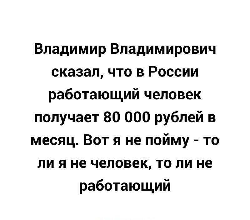 Владимир Владимирович сказал что в России работающий человек получает 80 000 рублей в месяц Вот я не пойму то ли я не человек то ли не работающий