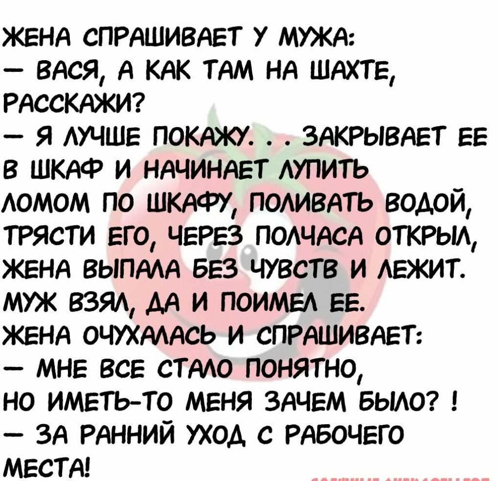 ЖЕНА СПРАШИВАЕТ 7 МУЖА ВАСЯ А КАК ТАМ НА ШАХТЕ РАссКАЖИ я АУЧШЕ ПОКАЖУ ЗАКРывАЕт ЕЕ в ШКАФ и НАЧИНАЕТ АУПИТЬ АОМОМ по ШКАФУ ПОАИВАТЬ водой трясти Его ЧЕРЕЗ ПОАЧАСА ОТКРЫА ЖЕНА ВЫПААА БЕЗ чувств и АЕЖИТ МУЖ ВЗЯА АА и ПОИМЕА ЕЕ ЖЕНА ОЧУХАААСЬ и СПРАШИВАЕТ МНЕ ВСЕ СТАЮ понятно но ИМЕТЬ ТО МЕНЯ ЗАЧЕМ БЫАО ЗА РАННИЙ уход с РАБОЧЕГО МЕСТА