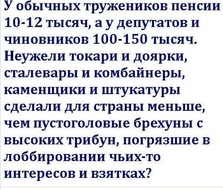 У обычных тружеников пенсии 10 12 тысяч а у депутатов И чиновников 100 150 тысяч Неужели токари и доярки сталевары и комбайнеры каменщики и штукатуры сделали для страны меньше чем пустоголовые брехуны с высоких трибун погрязшие в лоббировании чьих то интересов и взятках