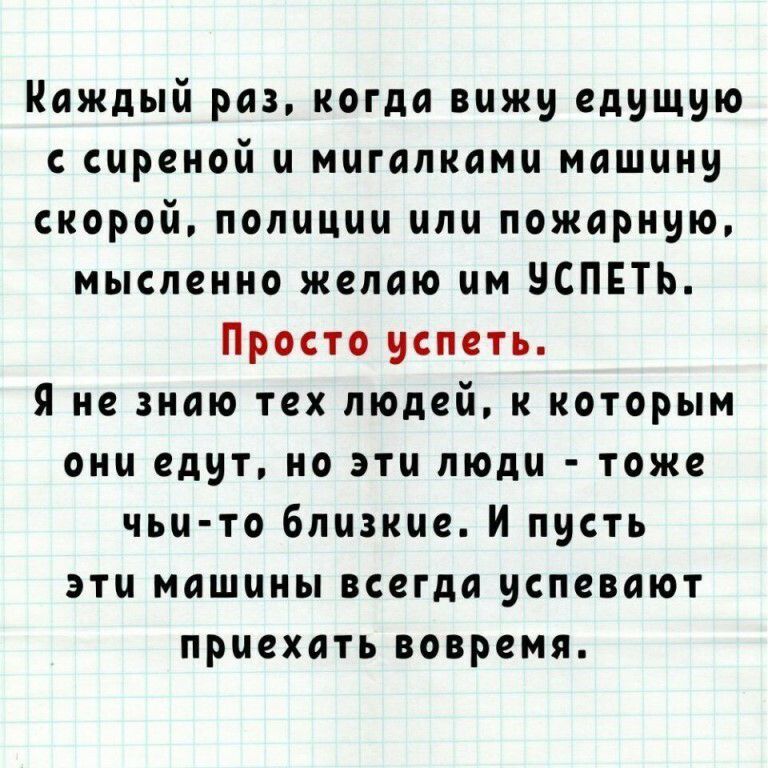 Каждый раз когда вижу едущую с сиреной и мигапками машину скорой полиции или пожарную мысленно желаю им ЧСПЕТЬ Просто успеть Я не знаю тех людей к которым они едут но эти люди тоже чьи то близкие И пусть эти машины всегда успевают приехать вовремя