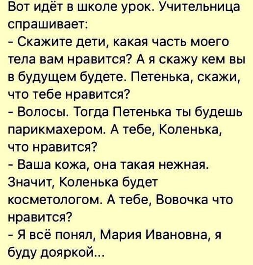 Вот идёт в школе урок Учительница спрашивает Скажите дети какая часть моего тела вам нравится А я скажу кем вы в будущем будете Петенька скажи что тебе нравится Волосы Тогда Петенька ты будешь парикмахером А тебе Коленька что нравится Ваша кожа она такая нежная Значит Копенька будет косметологом А тебе Вовочка что нравится Я всё понял Мария Ивановна я буду дояркой