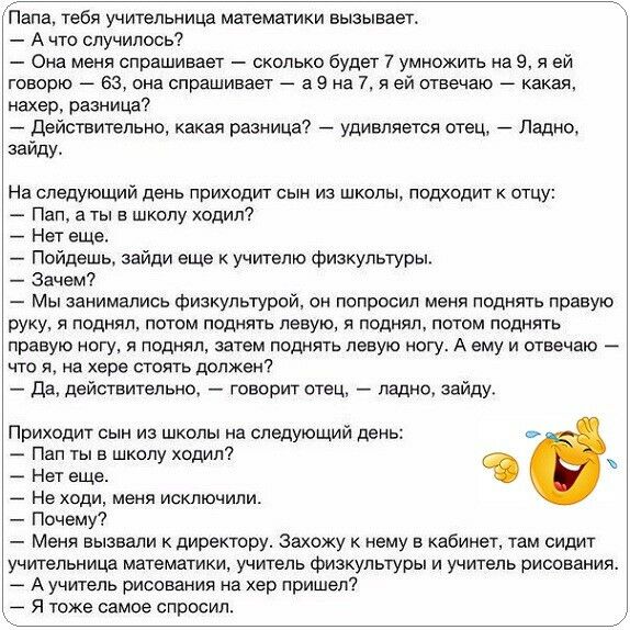 Папа тебя учительница математики вызывает А что случилось Она меня спрашивает сколько будет 7 умножить на 9 я ей говорю _ 63 она спрашивает _ а 9 на 7 я ей отвечаю _ какая нахер разница дейстительно какая разница удивляется отец Ладно зайду На следующий день приходит сын из школы подходит к отцу Пап а ты в шхолу ходил Нет еще Пойдешь зайди еще учителю физкультуры Зачем Мы занимались физкультурой о