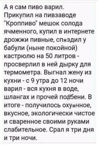 А я сам пиво варил Прикупил на пивзаводе Кроппиео мешок солода ячменного купил в интернете дрожжи пивные спхгздил у бабули ныне покойной кастрюлю на 50 литров просверлил в ней дырку для термометра Выгнал жену из кухни с 9 утра до 12 ночи варил вся кухня в воде шлангах и прочей подбени в итоге получилось охужнное вкусное экологически чистое и сваренное своими руками слабительное Срал три дня и три 