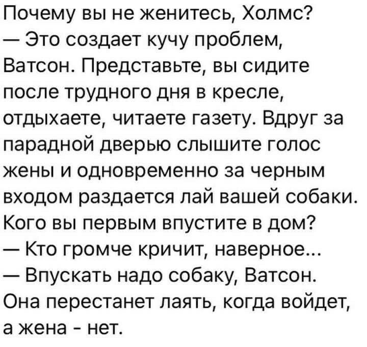 Почему вы не женитесь Холмс Это создает кучу проблем Ватсон Представьте вы сидите после трудного дня в кресле отдыхаете читаете газету Вдруг за парадной дверью слышите голос жены и одновременно за черным входом раздается лай вашей собаки Кого вы первым впустите в дом Кто громче кричит наверное Впускать надо собаку Ватсон Она перестанет лаять когда войдет а жена нет