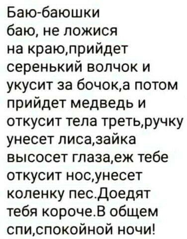 Баю баюшки баю не пожися на краюприйдет серенький волчок и укусит за бочока потом прийдет медведь и откусит тела третьручку унесет писазайка высосет глазаек тебе откусит носунесет коленку песдоедят тебя корочеВ общем списпокойной ночи