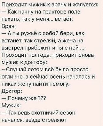 Приходит мужик врачу и жалуется Как начну на тракторе попе пахать так у меня встаёт Врач А ты ружьё с собой бери как встанет так стреляй а жена на выстрел прибежит и ты с ней Проходит полгода приходит снова мужик к доктору Слушай летом всё было просто отлично а сейчас осень началась и никак жену найти немогу Доктор Почему же Мужик Так ведь охотничий сезон начался везде стреляют