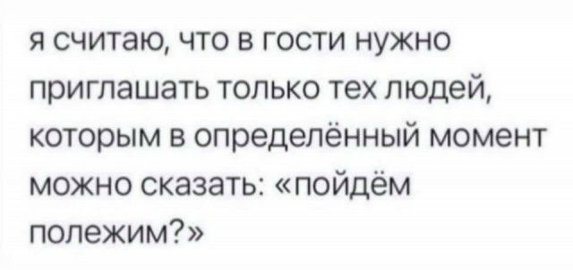 я считаю что в гости нужно приглашать только тех людей которым в определённый момент можно сказать пойдём полежим
