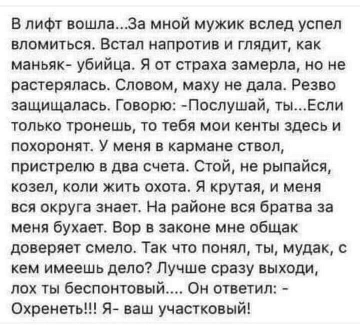 в лифт вошла3а мной мужик вслед успел вломиться Встал напротив и глядит как маньяк убийца Я от страха замерла но не растерялась Словом маху не дала Резво защищалась Говорю Послушай тыЕсли только тронешь то тебя мои кенты здесь и похоронят У меня в кармане ствол пристрелю в два счета Сгой не рыпайся козел коли жить охота Я крутая и меня вся округа знает На районе вся братва за меня бухает Вор в зак