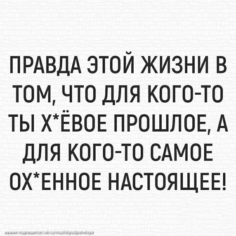 ПРАВДА этой жизни в том что для КОГО ТО ты ХЁВОЕ ПРОШЛОЕ А ДЛЯ КОГО ТО САМОЕ 0ХЕНН0Е НАСТОЯЩЕЕ