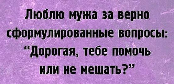 Люблю мужа за верно сформулированные вопросы дорогая тебе помочь или не мешать