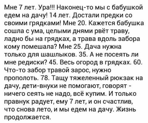 Мне 7 лет Ура Наконецто мы с бабушкой едем на дачу 14 лет Достали предки со своими грядками Мне 20 Кажется бабушка сошла с ума целыми днями рвёт траву ладно бы на грядках а трава вдоль забора кому помешала Мне 25 Дача нужна только для шашлыков 35 А не посеять ли мне редиски 45 Весь огород в грядках 60 Чтойто забор травой зарос нужно прополоть 78 Тащу тяжеленный рюкзак на дачу дети внуки не помогаю