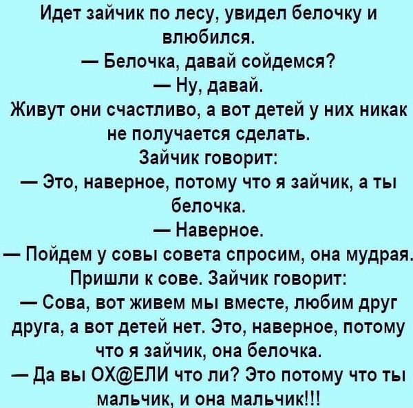 Идет зайчик по лесу увидел бепочку и влюбился Белочка давай сойдемся Ну давай Живут они счастливо а вот детей у них никак не получается сделать Зайчик говорит Это наверное потому что я зайчик а ты белочка Наверное Пойдем у совы совета спросим она мудрая Пришли к сове Зайчик говорит Сова вот живем мы вместе любим друг друга а вот детей нет Это наверное потому что я зайчик она белочка Да вы 0ХЕЛИ чт