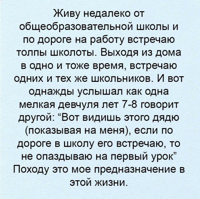 Живу недалеко от общеобразовательной школы и по дороге на работу встречаю толпы школоты Выходя из дома в одно и тоже время встречаю одних и тех же школьников И вот однажды услышал как одна мелкая девчупя лет 7 8 говорит другой Вот видишь этого дядю показывая на меня если по дороге в школу его встречаю то не опаздываю на первый урок Походу это мое предназначение в этой жизни
