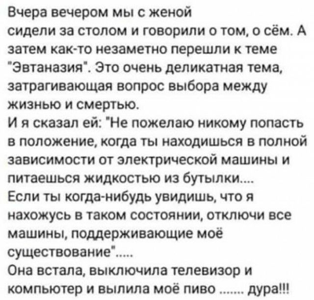Вчера вечером мы с женой сидели за столом и говорили о том о сём А затем както незаметно перешли к теме Эвтаназия Это очень деликатная тема затрагивающая вопрос выбора между жизнью и смертью И я сказал ей Не пожелаю никому попасть в положение когда ты находишься в полной зависимости от электрической машины и питаешься жидкостью из бутылки Если ты когда нибудь увидишь что я нахожусь в таком состоян