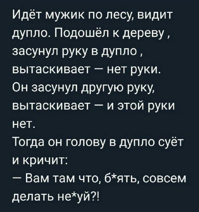 Идёт мужик по лесу видит дупло Подошёл к дереву засунул руку в дупло вытаскивает нет руки ОН засунул дРУГУЮ РУКУ вытаскивает и этой руки нет Тогда он голову в дупло суёт и кричит Вам там что бять совсем делать неуй