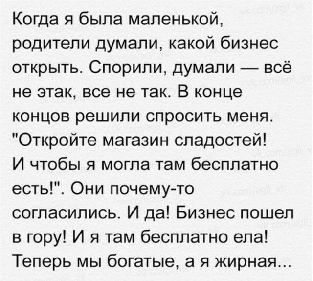 Когда я была маленькой родители думали какой бизнес открыть Спорипи думали всё не этак все не так В конце концов решили спросить меня Откройте магазин сладостей И чтобы я могла там бесплатно есть Они почему то согласились И да Бизнес пошел в гору И я там бесплатно ела Теперь мы богатые а я жирная