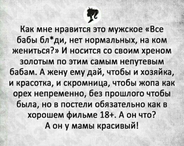 Как мне нравится это мужское Все бабы блди нет нормальных на ком жениться И носится со своим хреном золотым по этим самым непутевым бабам А жену ему дай чтобы и хозяйка и красотка и скромница чтобы жопа как орех непременно без прошлого чтобы была но в постели обязательно как в хорошем фильме 18 А он что А он у мамы красивый