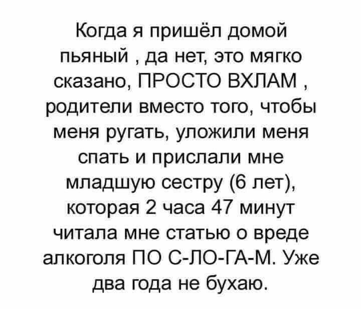 Когда я пришёл домой пьяный да нет это мягко сказано ПРОСТО ВХЛАМ родители вместо того чтобы меня ругать уложили меня спать и прислали мне младшую сестру 6 лет которая 2 часа 47 минут читала мне статью о вреде алкоголя ПО С ПО ГА М Уже два года не бухаю