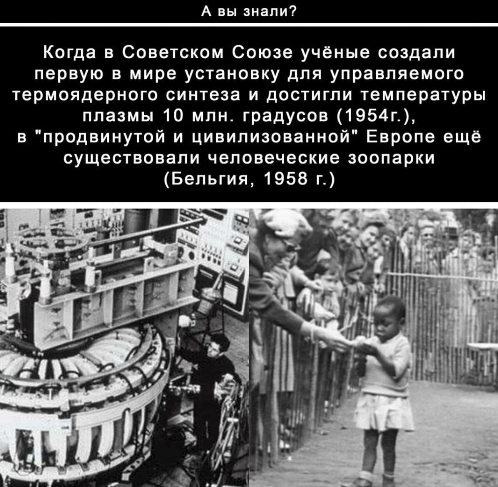 А вы знали Когда в Советском Союзе учёные создали первую в мире установку для управляемого термоядерного синтеза и достигли температуры плазмы 10 млн градусов 1954г в продвинутой и цивилизованной Европе ещё существовали человеческие зоопарки Бельгия 1958 г