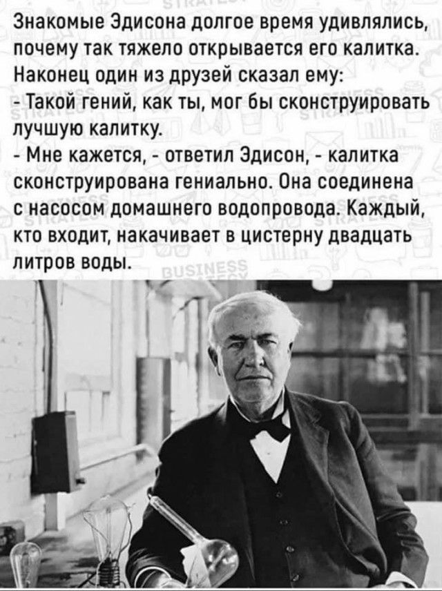 Знакомые Эдисона долгое время удивлялись почему так тяжело открывается его калитка Наконец один из друзей сказал ему Такой гений как ты мог бы сконструировать лучшую калитку Мне кажется ответил Эдисон калитка сконструирована гениально Она соединена с насосом домашнего водопровода Каждый кто входит накачивает в цистерну двадцать литров воды
