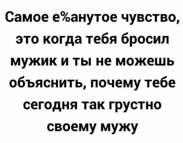 Самое еанутое чувство это когда тебя бросил мужик и ты не можешь объяснить почему тебе сегодня так грустно своему мужу