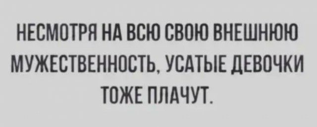 НЕСМОТРЯ НА ВСЮ СВОЮ ВНЕШНЮЮ МУЖЕСТВЕННПСТЬ УСАТЫЕ дЕВПЧКИ ТОЖЕ ПЛАЧУТ
