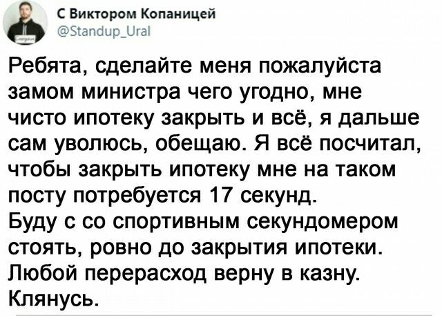 С Виктором Копаиицей 1 Е 131 Ребята сделайте меня пожалуйста замом министра чего угодно мне чисто ипотеку закрыть и всё я дальше сам увопюсь обещаю Я всё посчитал чтобы закрыть ипотеку мне на таком посту потребуется 17 секунд Буду с со спортивным секундомером стоять ровно до закрытия ипотеки Любой перерасход верну в казну Клянусь