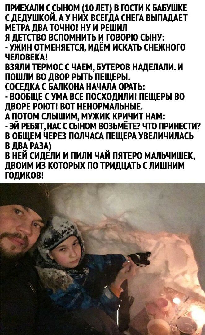 ПРИЕХАЛИ ССЫНОМ 10 ЛЕТ В ГОСГ И К БАБУШКЕ С ДЕДУШКОЙ А У НИХ ВСЕГДА СНЕГА ВЫПАДАЕТ МЕТРА ДВА ТОЧНО НУ И РЕШИЛ Я ДЕТСТВО ВСПОМНИТЬ И ГОВОРЮ СЫНУ УЖИН ОТМЕНЯЕТСЯ ИДЕМ ИСКАТЬ СНЕЖНОГО ЧЕЛОВЕКА ВЗЯЛИ ТЕРМОС С ЧАЕМ БУТЕРОВ НАДЕЛАЛИ И ПОШЛИ ВО ДВОР РЫТЬ ПЕЩЕРЫ СОСЕДКА С БАЛКОНА НАЧАЛА ОРАТЬ ВООБЩЕ С УМА ВСЕ ПОСХОДИЛИ ПЕЩЕРЫ ВО ДВОРЕ РОЮТ ВОТ НЕНОРМАЛЬНЫЕ А ПОТОМ СЛЫШИМ МУЖИК КРИЧИТ НАМ ЭЙ РЕБЯТ НАС С СЫ