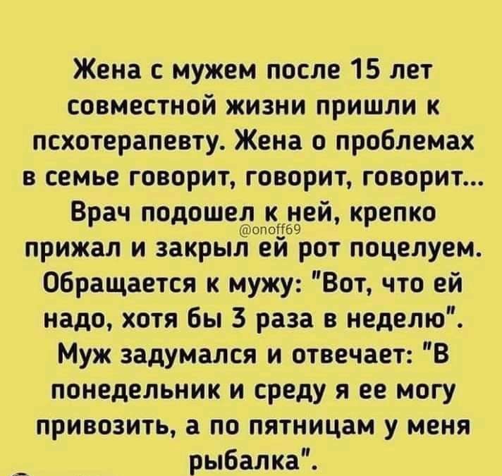 Жена с мужем после 15 лет совместной жизни пришли к псхотерапевту Жена о проблемах всемьеговоритговоритговориъ Врач дшео58й крепко прижал изакрьитеи ротпоцелуем Обращается к мужу Вот что ей надо хотя бы 3 раза в неделю Муж задумался и отвечает В понедельник и среду я ее могу привозить а по пятницам у меня рыбалка