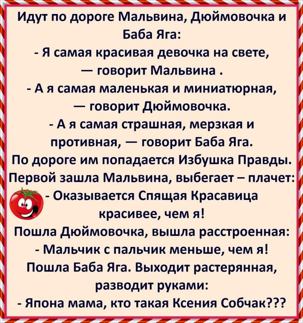 Идут по дороге Мальвина дюймовочка и Баба Яга Я самая красивая девочка на свете говорит Мальвина А я самая маленькая и миниатюрная говорит дюймовочка А я самая страшная мерзкая и противная говорит Баба Яга По дороге им попадается Избушка Правды Первой зашла Мальвина выбегает плачет Ф Оказывается Спящая Красавица красивее чем я Пошла дюймовочка вышла расстроенная Мальчик с пальчик меньше чем я Пошл