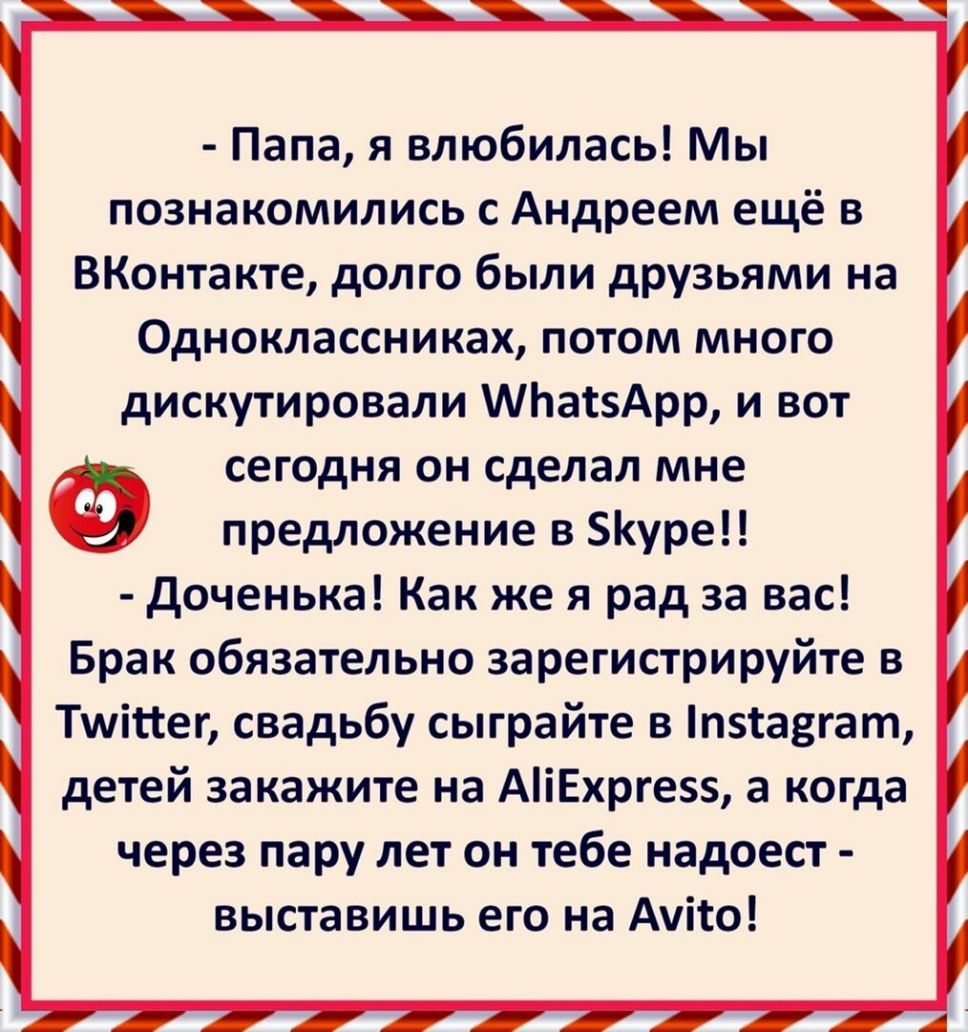 Папа я влюбилась Мы познакомились с Андреем ещё в ВКонтакте долго были друзьями на Одноклассниках потом много дискутировали МЬасзАрр и вот СЕГОДНЯ ОН сделал мне предложение в уре доченька Как же я рад за вас Брак обязательно зарегистрируйте в Тшітсег свадьбу сыграйте в п5іа3гат детей закажите на АіЕхрге а когда через пару лет он тебе надоест выставишь его на Ауіто