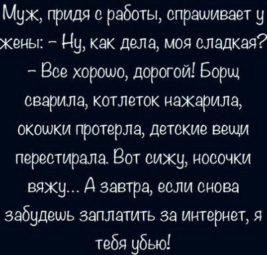 Муж придя с работы спрашивает у жены Ну как дела моя сладкая Все хорошо дорогой Борщ сварила котлеток нажарила окошки протерла детские вещи перестирала Вот сижу носочки вяжу А завтра если снова забудешь заплатить за интернет я тебя убью