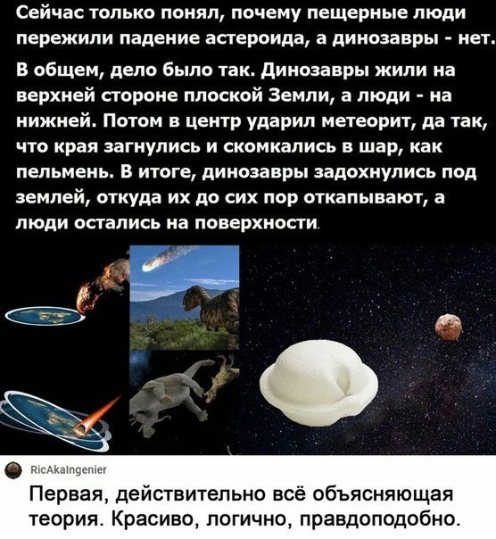 Сейчас только понял почему пещерные люди пережили падение астероида а динозавры нет В общем дело было так динозавры жили на верхней стороне плоской Земли а люди на нижней Питом в центр ударил метеорит да так что края загнупись и скомнались в шар как пельмень В итоге динозавры задохнулись под землей откуда их до сих пор откапывают а люди остались на поверхности 6 Первая действительно всё объясняюща