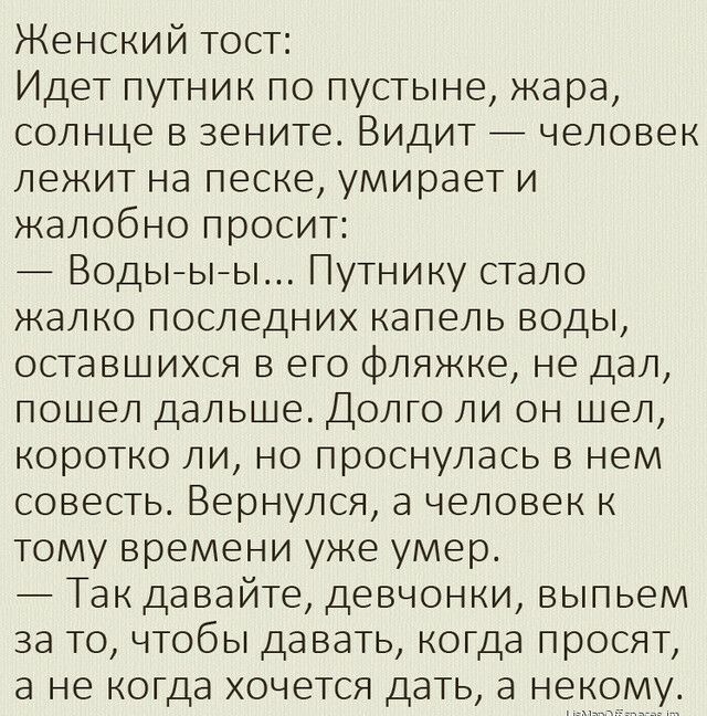 Женский тост Идет путник по пустыне жара солнце в зените Видит человек лежит на песке умирает и жалобно просит Водыыы Путнику стало жалко последних капель воды оставшихся в его фляжке не дал пошел дальше Долго ли он шел коротко ли но проснулась в нем совесть Вернулся а человек к тому времени уже умер Так давайте девчонки выпьем за то чтобы давать когда просят а не когда хочется дать а не у