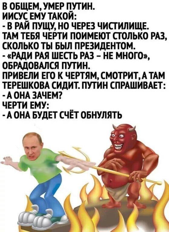 В ОБЩЕМУМЕР ПУТИН ИИСУЁ ЕМУ ТАКОЙ В РАИ ПУЩУ НО ЧЕРЕЗ ЧИСТИЛИЩЕ ТАМ ТЕБЯ ЧЕРТИ ПОИМЕЮТ СТОЛЬКО РАЗ СКОЛЬКО ТЬ БЫЛ ПРЕЗИДЕНТОМ РАДИ РАЯ ШЕСТЬ РАЗ НЕ МНОГО ОБРАДОВАЛСЯ ПУТИН ПРИВЕЛИ ЕГО К ЧЕРТЯМ СМОТРИТАТАМ ТЕРЕШКОВА СИДИТ ПУТИН СПРАШИВАЕТ А ОНА ЗАЧЕМ ЧЕРТИ ЕМУ А ОНА БУДЕТ СЧЁТ ОБНУЛЯТЬ _ гд