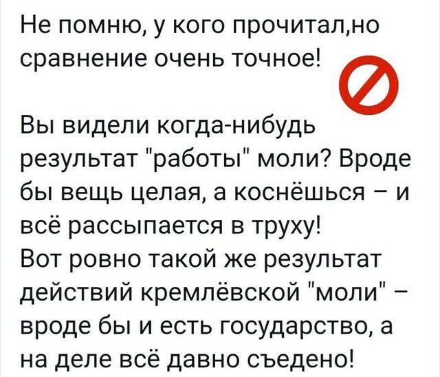 Не ПОМНЮ у КОГО ПРОЧИТаЛНО СРЗВНЭНИЕ ОЧёНЬ ТОЧНОЕ Вы видели когда нибудь результат работы моли Вроде бы вещь целая а коснёшься и всё рассыпается в труху Вот ровно такой же результат действий кремлевской моли вроде бы и есть государство а на деле всё давно съедено