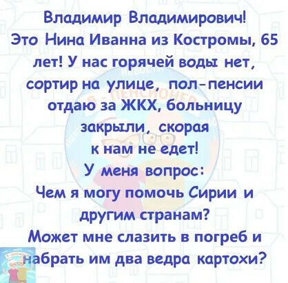 Владимир Владимирович Это Нина Иванна из Костромы 65 лет У нас горячей воды нет сортир на улице полпенсии отдаю за ЖКХ больницу закрыли корал к наші не едет У меня вопрос Чем я могу помочь Сирии и другим странам Может мне славить погреб и Ёбрать им два ведра кцртохи