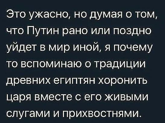 Это ужасно но думая о том что Путин рано или поздно уйдет в мир иной я почему то вспоминаю о традиции древних египтян хоронить царя вместе с его живыми слугами и прихвостнями