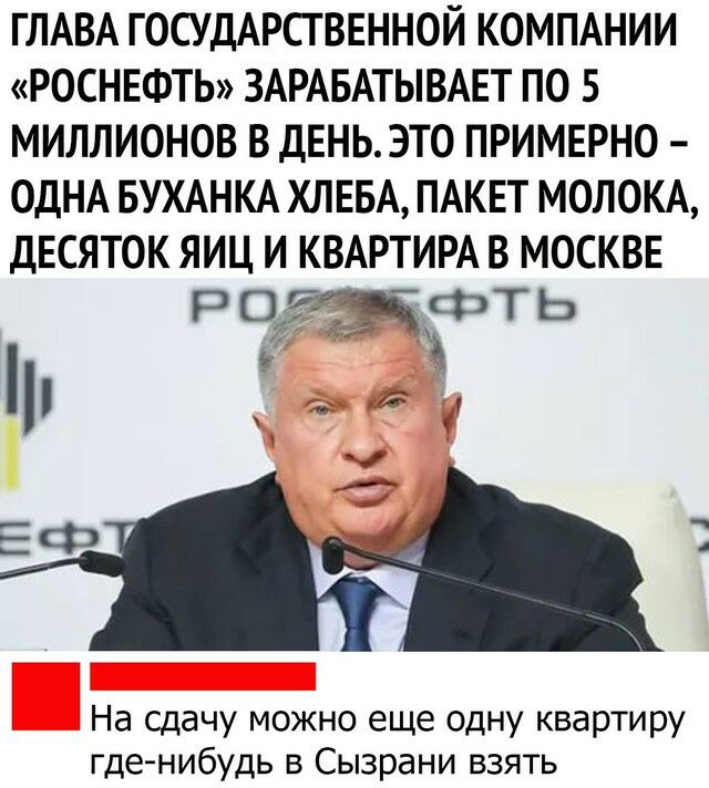 ГЛАВА ГОСУДАРСТВЕННОЙ КОМПАНИИ РОСНЕФТЬ ЗАРАБАТЫВАЕТ по 5 миллионов в дЕНЬ это примерно ОДНА БУХАНКА ХЛЕБА ПАКЕТ МОЛОКА десяток яиц и КВАРТИРА в москве Р чжгт Ь На сдачу можно еще одну квартиру где нибудь в Сызрани взять