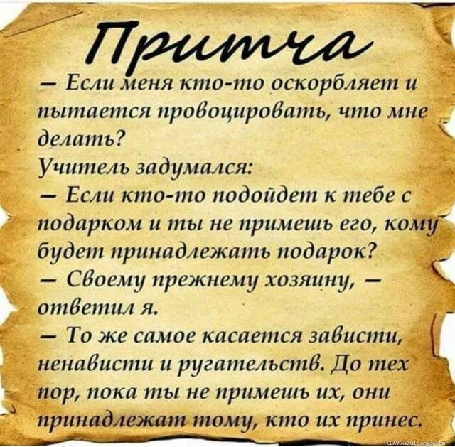 Если меня кто то оскорбляет и _ пытается провоциродать что мне _ делать _ Учитель задумался Если кто то подойдет к тебе с подарком и ты не примешь его кому будет принадлежать подарок СВоему прежнему хозяин ответил я То же самое касается зависти ненабисти и ругательстб До тех Гпор пока ты не примешь их они принадлежшп тому кто их принес