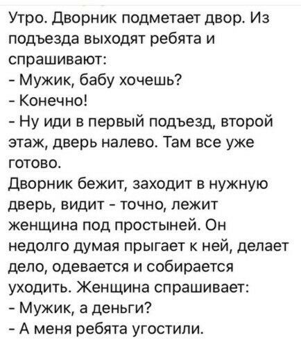 Утро Дворник подметает двор Из подъезда выходят ребята и спрашивают Мужик бабу хочешь Конечно Ну иди в первый подъезд второй этаж дверь налево Там все уже готово Дворник бежит заходит в нужную дверь видит точно лежит женщина под простыней Он недолго думая прыгает к ней делает депо одевается и собирается уходить Женщина спрашивает Мужик а деньги А меня ребята угостили