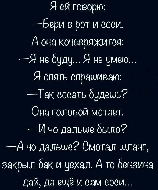 Я ей говорю Бери в рот и соси А она кочевряжится Я не буду Я не умею Я опять спрашиваю Так сосать будешь Она головой мотает И чо дальше было А чо дальше Смотал шланг закрыл бак и уехал А то бензина дай да ещё и сам соси