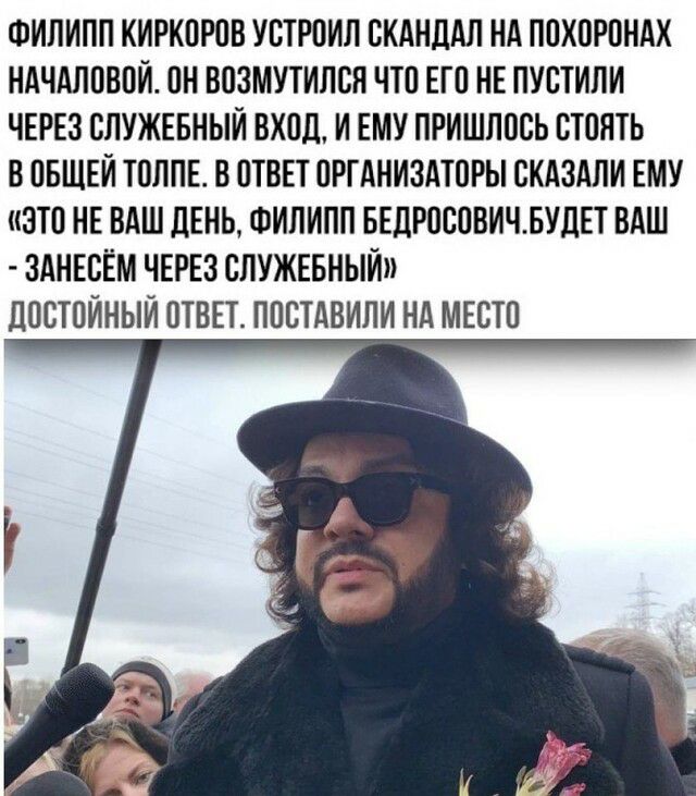 ФИЛИПП КИРКОРОВ УОТРОИЛ СКАНДАЛ НА ПОХОРОНАХ НАЧАЛОВОИ ОН ВОЗМУТИЛОН ЧТО ЕГО НЕ ПУСТИЛИ ЧЕРЕЗ ОЛУЖЕБНЫИ ВХОД И ЕМУ ПРИШЛООЬ ОТОЯТЬ В ОБЩЕЙ ГОЛЛЕ В ОТВЕТ ОРГАНИЗАТОРЫ ОКАЗАЛИ ЕМУ ЭТО НЕ ВАШ ДЕНЬ ФИЛИПП БЕДРОООВИЧЬУДЕТ ВАШ ЗАНЕОЁМ ЧЕРЕЗ ОЛУЖЕБНЫИ дООТОИНЫИ ОТВЕТ ПООТАБИЛИ НА МЕСТО