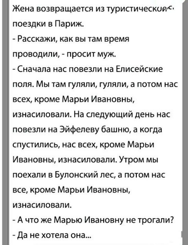 Жена возвращается из туристическим поездки в Париж Расскажи как вы там время проводили просит муж Сначала нас повезли на Елисейские поля Мы там гуляли гуляли а потом нас всех кроме Марьи Ивановны изнасиловали На следующий день нас повезли на Эйфелеву башню а когда спустились нас всех кроме Марьи Ивановны изнасиловали Утром мы поехали в Булонский лес а потом нас все кроме Марьи Ивановны изнасиловал