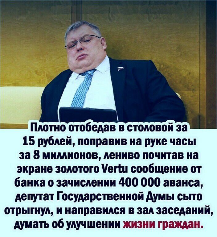 Плотно отобедав в столовой за 15 рублей поправив на руке часы за 8 мимионов лениво почитав на экране золотого епц сообщение от банка о зачислении 400 000 аванса депутат Государственной думы сьпо отрыгнул и направился в зал заседаний думать об улучшении жизни граждан