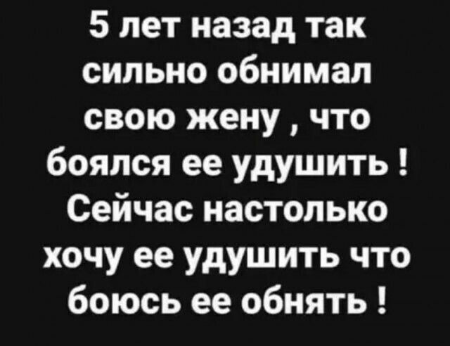 5 лет назад так сильно обнимал свою жену что боялся ее удушить Сейчас настолько хочу ее удушить что боюсь ее обнять