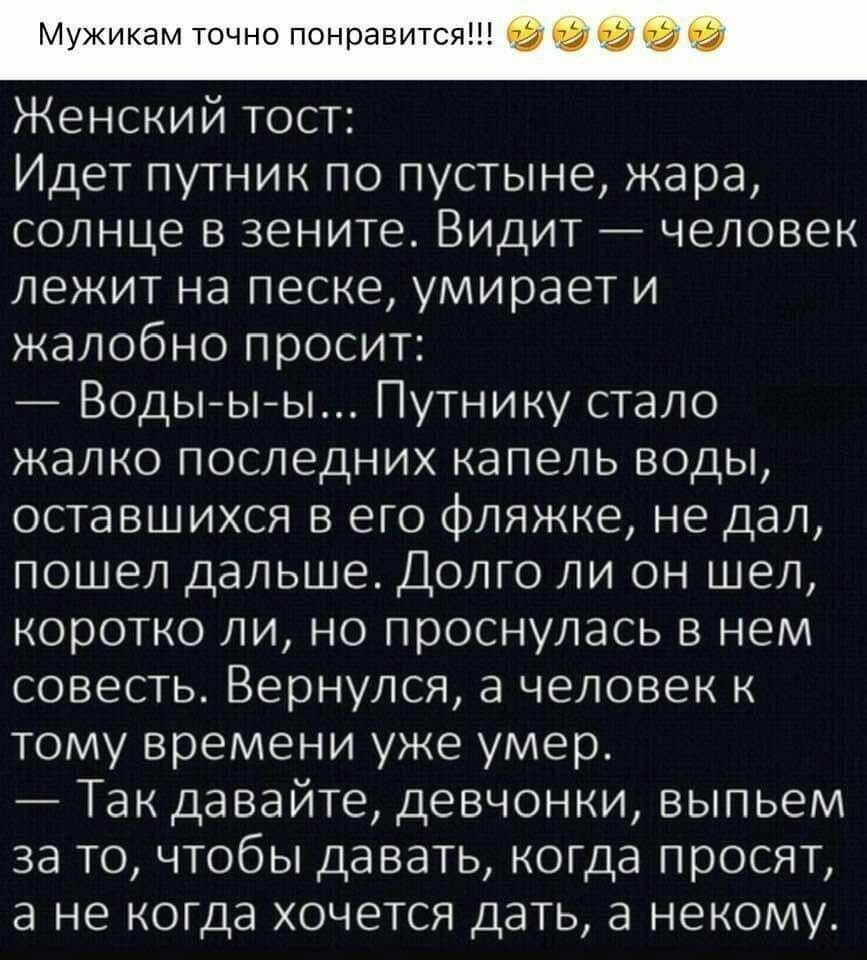 Мужикамточнопонравится Женский тост Идет путник по пустыне жара солнце в зените Видит человек лежит на песке умирает и жалобно просит Водыыы Путнику стало жалко последних капель воды оставшихся в его фляжке не дал пошел дальше Долго ли он шел коротко ли но проснулась в нем совесть Вернулся а человек к тому времени уже умер Так давайте девчонки выпьем за то чтобы давать когда просят а не когда хоче